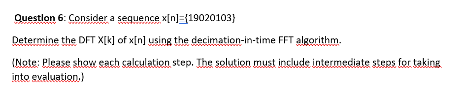 Question 6: Consider a sequence x[n]={19020103}
Determine the DFT X[k] of x[n] using the decimation-in-time FFT algorithm.
(Note: Please show each calculation step. The solution must include intermediate steps for taking
into evaluation.)