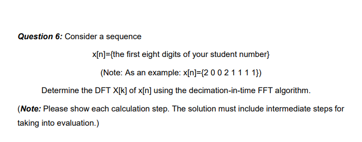 Question 6: Consider a sequence
x[n]={the first eight digits of your student number}
(Note: As an example: x[n]={2 0 0 2 1 1 1 1})
Determine the DFT X[k] of x[n] using the decimation-in-time FFT algorithm.
(Note: Please show each calculation step. The solution must include intermediate steps for
taking into evaluation.)
