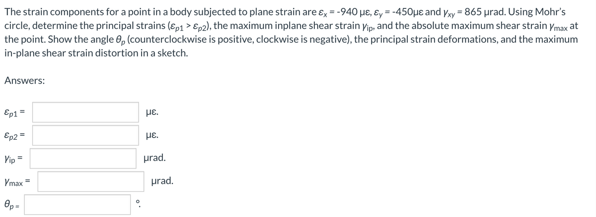 The strain components for a point in a body subjected to plane strain are ɛx = -940 µɛ, ɛy = -450µe and yxy = 865 µrad. Using Mohr's
circle, determine the principal strains (ɛp1 > Ep2), the maximum inplane shear strain yip, and the absolute maximum shear strain ymax at
the point. Show the angle 0, (counterclockwise is positive, clockwise is negative), the principal strain deformations, and the maximum
in-plane shear strain distortion in a sketch.
HE,
%3D
Answers:
Ep1=
με.
%3D
Ep2 =
HE.
Vip =
prad.
%3D
Ymax
prad.
Op =
