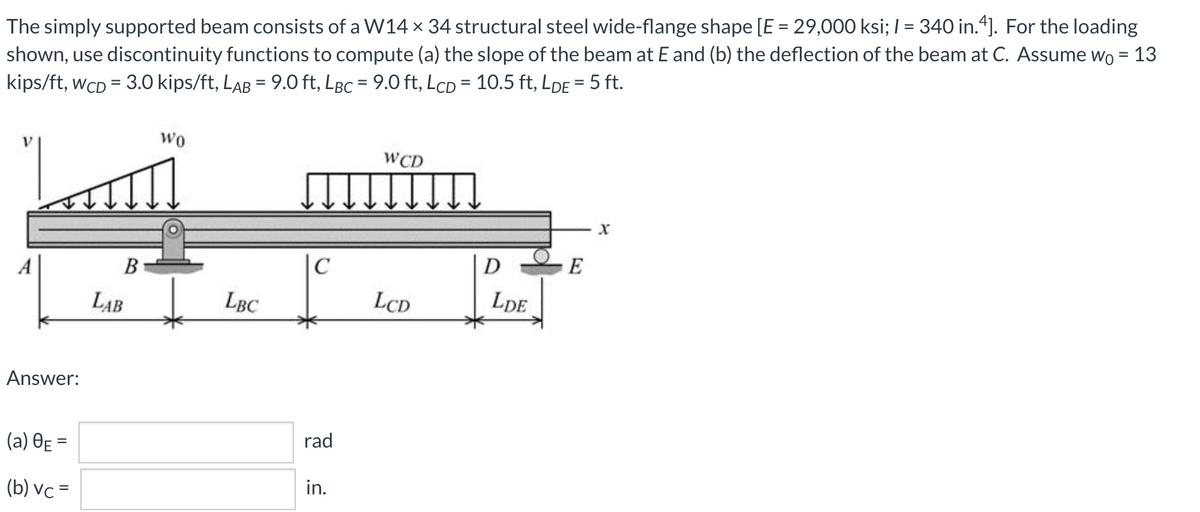 The simply supported beam consists of a W14 x 34 structural steel wide-flange shape [E = 29,000 ksi; I = 340 in.4]. For the loading
shown, use discontinuity functions to compute (a) the slope of the beam at E and (b) the deflection of the beam at C. Assume wo = 13
kips/ft, wCD = 3.0 kips/ft, LAB = 9.0 ft, LBc = 9.0 ft, LcD = 10.5 ft, LDE = 5 ft.
%3D
%3D
wo
WCD
A
B
|C
D
E
LAB
LBC
LCD
LDE
Answer:
(a) OE =
rad
%3D
(b) vc =
in.
