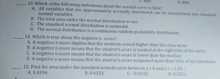 D. 800
13. Which of the following statements about the normal curve is false?
A. All variables that are approximately normally distributed can be transformed into standard
normal variables.
B. The total area under the normal distribution is one.
C. The standard normal distribution is unimodal.
D. The normal distribution is a continuous random probability distribution.
14. Which is true about the negative z- score?
A. A negative z-score implies that the students scored higher than the class mean
B. A negative z-score means that the student's score is located at the right side of the curve.
C. A negative z-score means that the student's score is lower than the median
D. A negative z-score means that the student's score surpassed more than 50% of his classmates.
15. Find the area under the standard normal curve between z = 0 and z = - 1.55. (
B. 0.4332
|
A. 0.4394
C. - 0.4332
D. 0.3531
