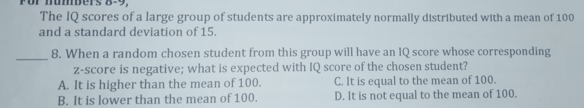 The IQ scores of a large group of students are approximately normally distributed with a mean of 100
and a standard deviation of 15.
8. When a random chosen student from this group will have an IQ score whose corresponding
Z-score is negative; what is expected with IQ score of the chosen student?
A. It is higher than the mean of 100.
B. It is lower than the mean of 100.
C. It is equal to the mean of 100.
D. It is not equal to the mean of 100.
