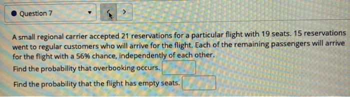 Question 7
A small regional carrier accepted 21 reservations for a particular flight with 19 seats. 15 reservations
went to regular customers who will arrive for the flight. Each of the remaining passengers will arrive
for the flight with a 56% chance, independently of each other.
Find the probability that overbooking occurs.
Find the probability that the flight has empty seats.
