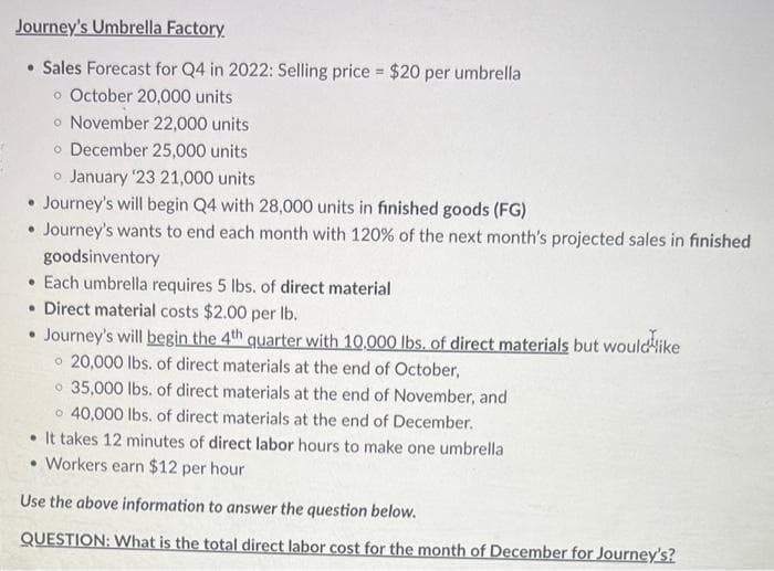 Journey's Umbrella Factory.
• Sales Forecast for Q4 in 2022: Selling price = $20 per umbrella
o October 20,000 units
o November 22,000 units
o December 25,000 units
o January '23 21,000 units
• Journey's will begin Q4 with 28,000 units in finished goods (FG)
• Journey's wants to end each month with 120% of the next month's projected sales in finished
goodsinventory
Each umbrella requires 5 lbs. of direct material
• Direct material costs $2.00 per lb.
• Journey's will begin the 4th quarter with 10,000 lbs. of direct materials but would like
20,000 lbs. of direct materials at the end of October,
35,000 lbs. of direct materials at the end of November, and
o 40,000 lbs. of direct materials at the end of December.
It takes 12 minutes of direct labor hours to make one umbrella
• Workers earn $12 per hour
Use the above information to answer the question below.
QUESTION: What is the total direct labor cost for the month of December for Journey's?