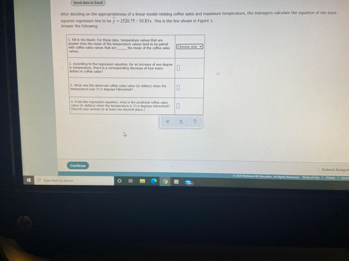 Send data to Excel
After deciding on the appropriateness of a linear model relating coffee sales and maximum temperature, the managers calculate the equation of the least-
squares regression line to be y = 2520.75-10.83x. This is the line shown in Figure 1.
Answer the following:
1. Fill in the blank: For these data, temperature values that are
greater than the mean of the temperature values tend to be paired
with coffee sales values that are
values.
the mean of the coffee sales
Choose one
2. According to the regression equation, for an increase of one degree
in temperature, there is a corresponding decrease of how many
dollars in coffee sales?
3. What was the observed coffee sales value (in dollars) when the
temperature was 73.4 degrees Fahrenheit?
4. From the regression equation, what is the predicted coffee sales
value (in dollars) when the temperature is 73.4 degrees Fahrenheit?
(Round your answer to at least one decimal place.)
Continue
Submit Assignm
O 2021 McGraw-Hill Education. All Rights Reserved. Terms of Use | Privacy Acces
O Type here to search
99+
