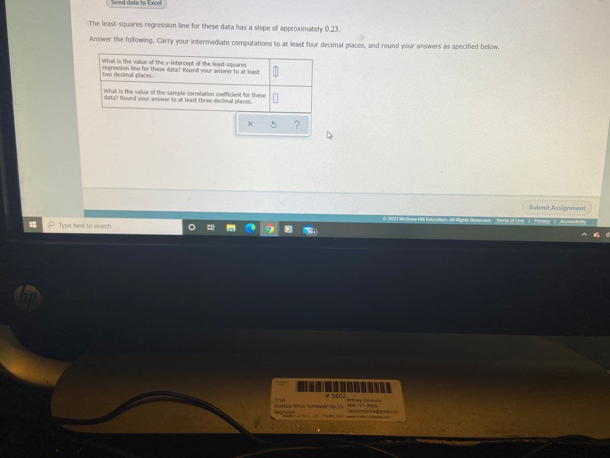Send data to Excel
The least-squares regression line for these data has a slope of approximately 0.23.
Answer the following. Carry your intermediate computations to at least four decimal places, and round your answers as specified below.
What is the value of the y-intercept of the least-squares
regression line for these data? Round your answer to at least
two decimal places.
What is the value of the sample correlation coefficient for these
data? Round your answer to at least three decimal places.
Submit Assignment
O 2021 McGraw-Hill Education. All Rights Reserved. Terms of Use Privacy Accessibility
O Type here to search
99+
# 5602
firus
Britney Omonira
Desktop Virus removal/ Hp:15 404-717-3969
layoomonira@gmail.co
Diagnosis
Intellectual Terhs. LLC-77D.B92.1006 - www.intellectualtechs.com
