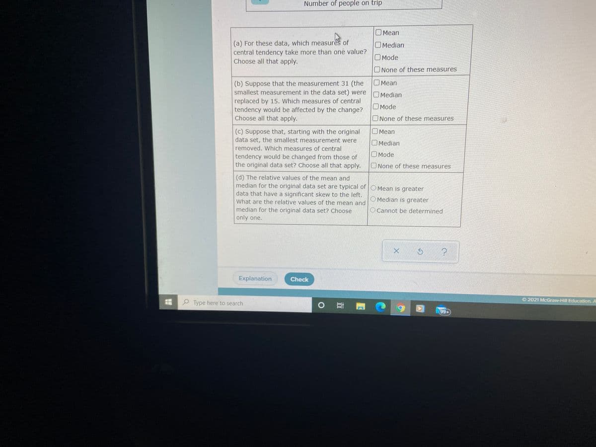 Number of people on trip
OMean
(a) For these data, which measures of
central tendency take more than one value?
Choose all that apply.
OMedian
OMode
ONone of these measures
OMean
(b) Suppose that the measurement 31 (the
smallest measurement in the data set) were
replaced by 15. Which measures of central
tendency would be affected by the change?
Choose all that apply.
O Median
O Mode
ONone of these measures
OMean
(c) Suppose that, starting with the original
data set, the smallest measurement were
OMedian
removed. Which measures of central
OMode
tendency would be changed from those of
the original data set? Choose all that apply.
ONone of these measures
(d) The relative values of the mean and
median for the original data set are typical of O Mean is greater
data that have a significant skew to the left.
What are the relative values of the mean and
median for the original data set? Choose
O Median is greater
OCannot be determined
only one.
Explanation
Check
O 2021 McGraw-Hill Education. A
O Type here to search
耳雪 @
99+
