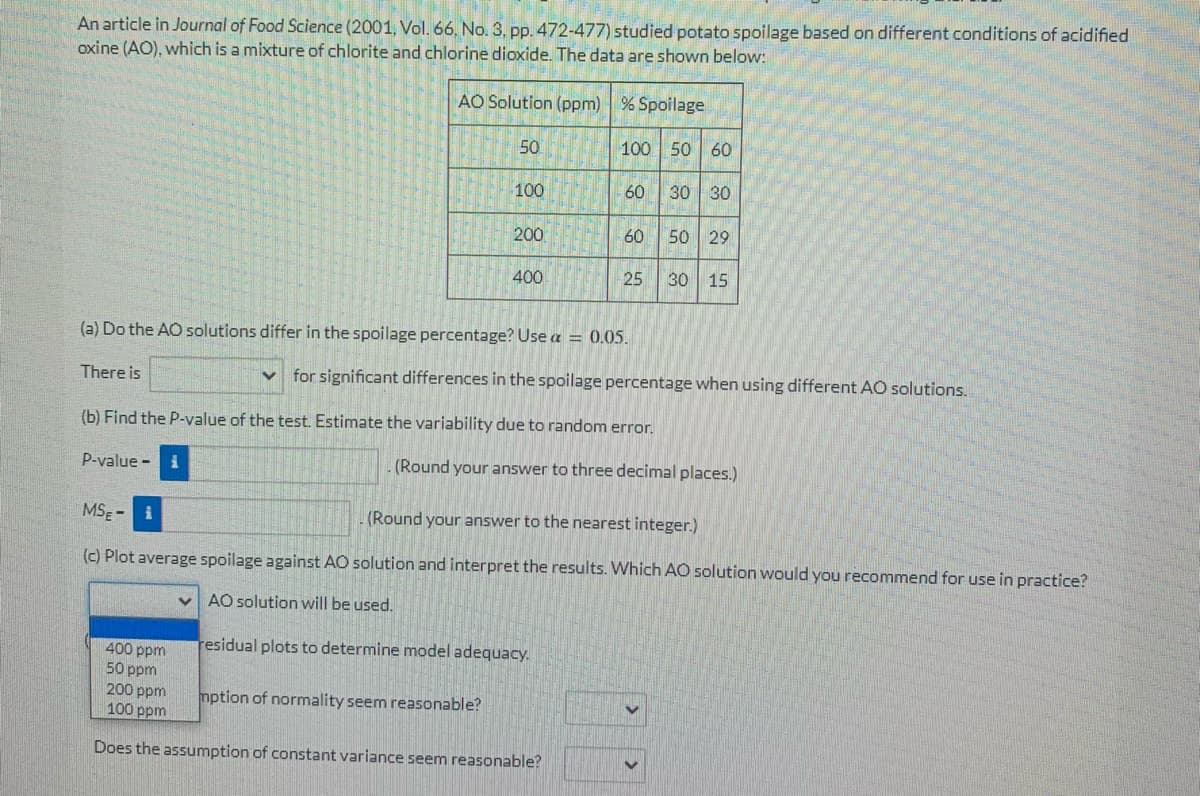 An article in Journal of Food Science (2001, Vol. 66, No. 3, pp. 472-477) studied potato spoilage based on different conditions of acidified
oxine (AO), which is a mixture of chlorite and chlorine dioxide. The data are shown below:
AO Solution (ppm) % Spoilage
50
100 50 60
100
60
30 30
200
60
50 29
400
25
30 15
(a) Do the AO solutions differ in the spoilage percentage? Use a = 0.05.
There is
for significant differences in the spoilage percentage when using different AO solutions.
(b) Find the P-value of the test. Estimate the variability due to random error.
P-value -i
(Round your answer to three decimal places.)
MSE - i
(Round your answer to the nearest integer.)
(c) Plot average spoilage against AO solution and interpret the results. Which AO solution would you recommend for use in practice?
AO solution will be used.
residual plots to determine model adequacy.
400 ppm
50 ppm
200 ppm
100 ppm
mption of normality seem reasonable?
Does the assumption of constant variance seem reasonable?
