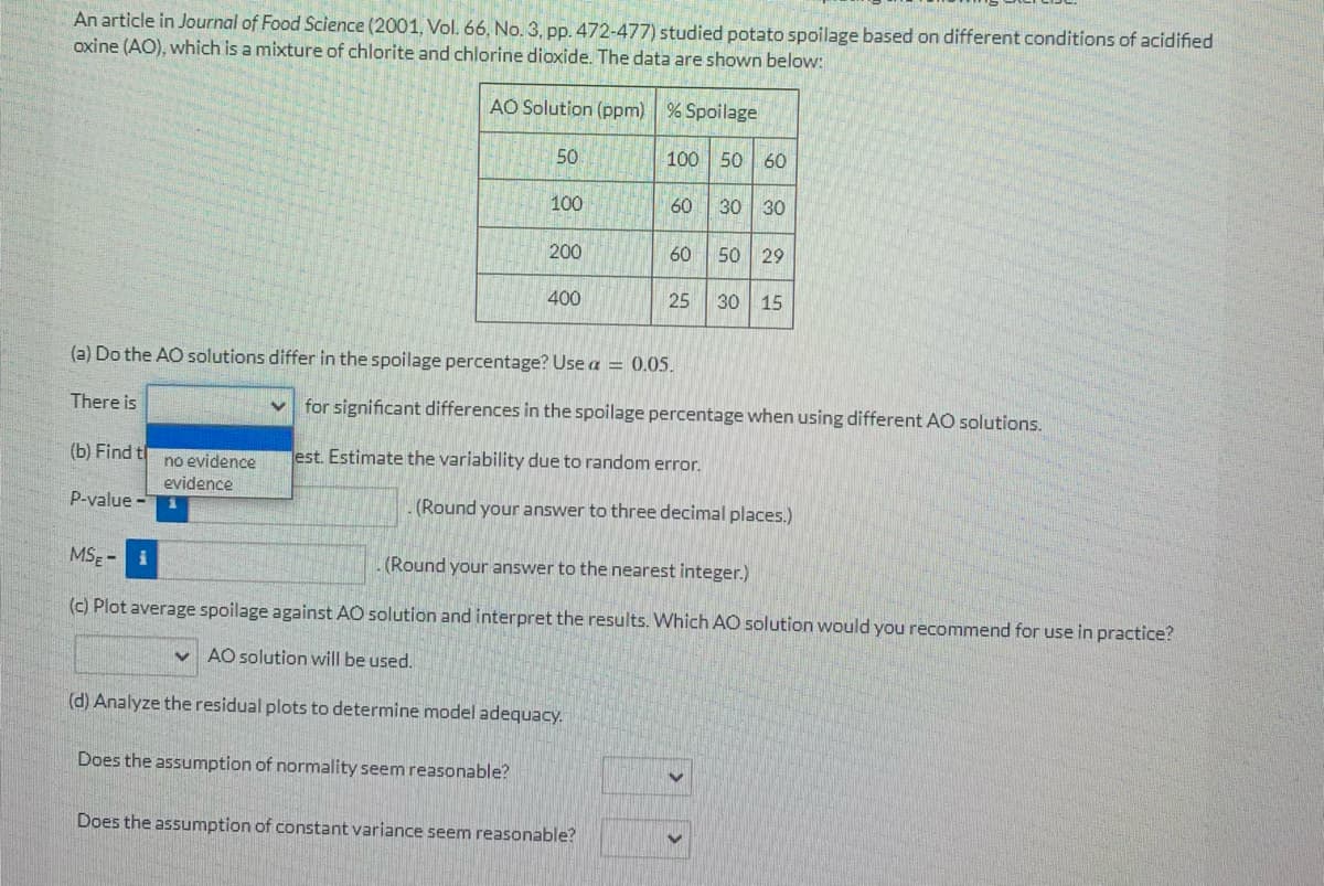 An article in Journal of Food Science (2001, Vol. 66, No. 3, pp. 472-477) studied potato spoilage based on different conditions of acidified
oxine (AO), which is a mixture of chlorite and chlorine dioxide. The data are shown below:
AO Solution (ppm) % Spoilage
50
100
50 60
100
60
30 30
200
60
50 29
400
25
30 15
(a) Do the AO solutions differ in the spoilage percentage? Usea = 0.05.
There is
for significant differences in the spoilage percentage when using different AO solutions.
(b) Find t
est. Estimate the variability due to random error.
no evidence
evidence
P-value -
(Round your answer to three decimal places.)
MSE - i
(Round your answer to the nearest integer.)
(c) Plot average spoilage against AO solution and interpret the results. Which AO solution would you recommend for use in practice?
AO solution will be used.
(d) Analyze the residual plots to determine model adequacy.
Does the assumption of normality seem reasonable?
Does the assumption of constant variance seem reasonable?
