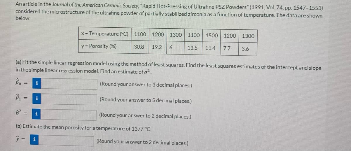 An article in the Journal of the American Ceramic Society, "Rapid Hot-Pressing of Ultrafine PSZ Powders" (1991, Vol. 74, pp. 1547-1553)
considered the microstructure of the ultrafine powder of partially stabilized zirconia as a function of temperature. The data are shown
below:
x-Temperature (°C) 1100 1200 1300 1100 1500 1200 1300
13.5 11.4 7.7 3.6
y - Porosity (%)
30.8 19.2
6
(a) Fit the simple linear regression model using the method of least squares. Find the least squares estimates of the intercept and slope
in the simple linear regression model. Find an estimate of o².
Bo = i
(Round your answer to 3 decimal places.)
B₁ =
i
(Round your answer to 5 decimal places.)
6² =
i
(Round your answer to 2 decimal places.)
(b) Estimate the mean porosity for a temperature of 1377 °C.
y = i
(Round your answer to 2 decimal places.)