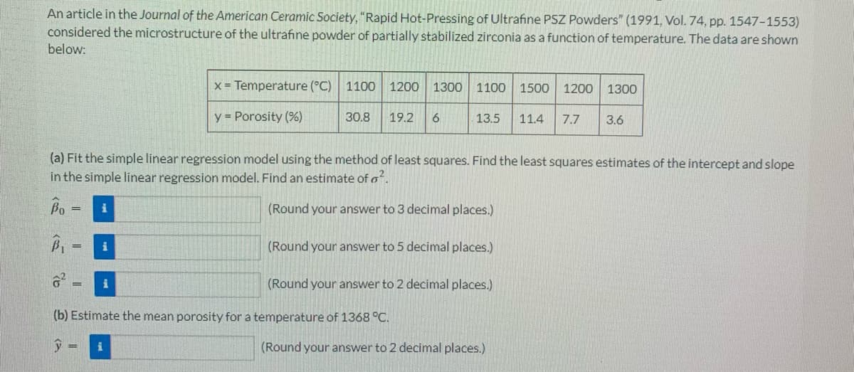 An article in the Journal of the American Ceramic Society, "Rapid Hot-Pressing of Ultrafine PSZ Powders" (1991, Vol. 74, pp. 1547-1553)
considered the microstructure of the ultrafine powder of partially stabilized zirconia as a function of temperature. The data are shown
below:
x = Temperature (°C) 1100 1200 1300 1100 1500 1200 1300
30.8 19.2 6
13.5 11.4 7.7 3.6
y = Porosity (%)
(a) Fit the simple linear regression model using the method of least squares. Find the least squares estimates of the intercept and slope
in the simple linear regression model. Find an estimate of o².
Bo
= i
(Round your answer to 3 decimal places.)
= i
(Round your answer to 5 decimal places.)
= i
(Round your answer to 2 decimal places.)
(b) Estimate the mean porosity for a temperature of 1368 °C.
y
= i
(Round your answer to 2 decimal places.)
65
a>