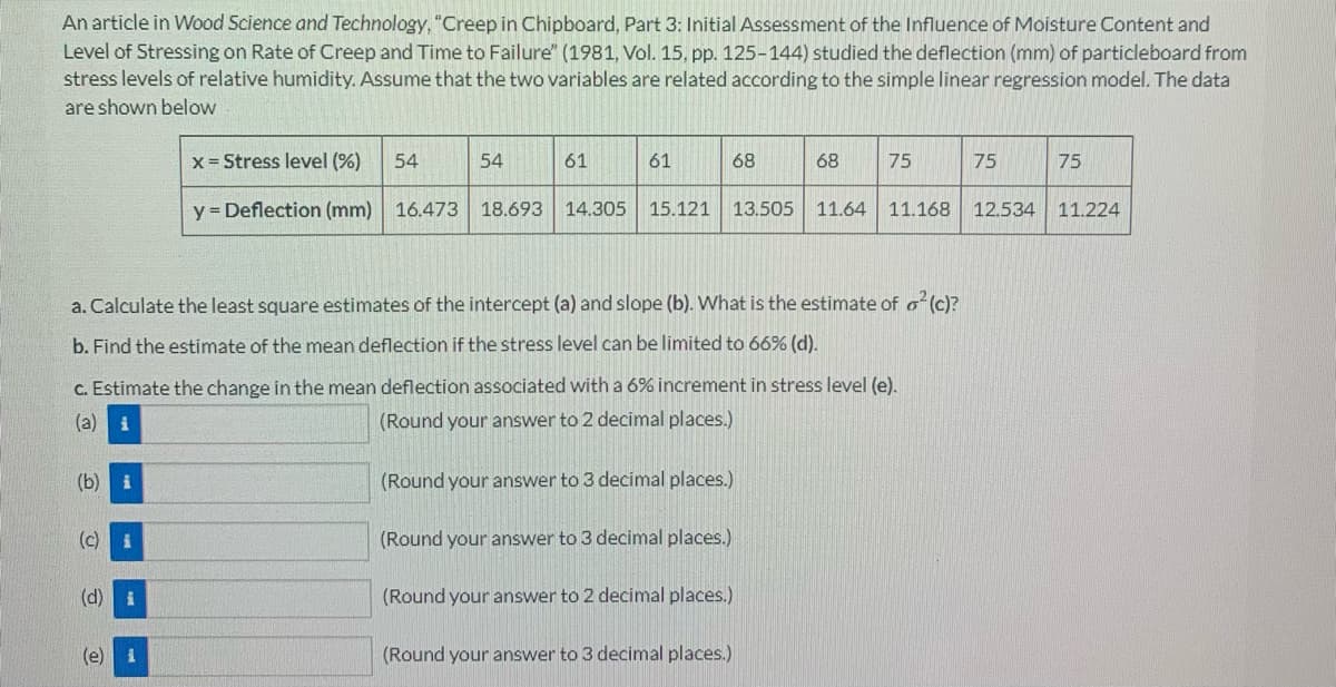 An article in Wood Science and Technology, "Creep in Chipboard, Part 3: Initial Assessment of the Influence of Moisture Content and
Level of Stressing on Rate of Creep and Time to Failure" (1981, Vol. 15, pp. 125-144) studied the deflection (mm) of particleboard from
stress levels of relative humidity. Assume that the two variables are related according to the simple linear regression model. The data
are shown below
x = Stress level (%)
54
54
61
61
68
68
75
75
75
y = Deflection (mm) 16.473 18.693 14.305
15.121 13.505 11.64 11.168 12.534 11.224
a. Calculate the least square estimates of the intercept (a) and slope (b). What is the estimate of o² (c)?
b. Find the estimate of the mean deflection if the stress level can be limited to 66% (d).
c. Estimate the change in the mean deflection associated with a 6% increment in stress level (e).
(a) i
(Round your answer to 2 decimal places.)
(b) i
(Round your answer to 3 decimal places.)
(c) i
(Round your answer to 3 decimal places.)
(d)
i
(Round your answer to 2 decimal places.)
(e) 1
(Round your answer to 3 decimal places.)