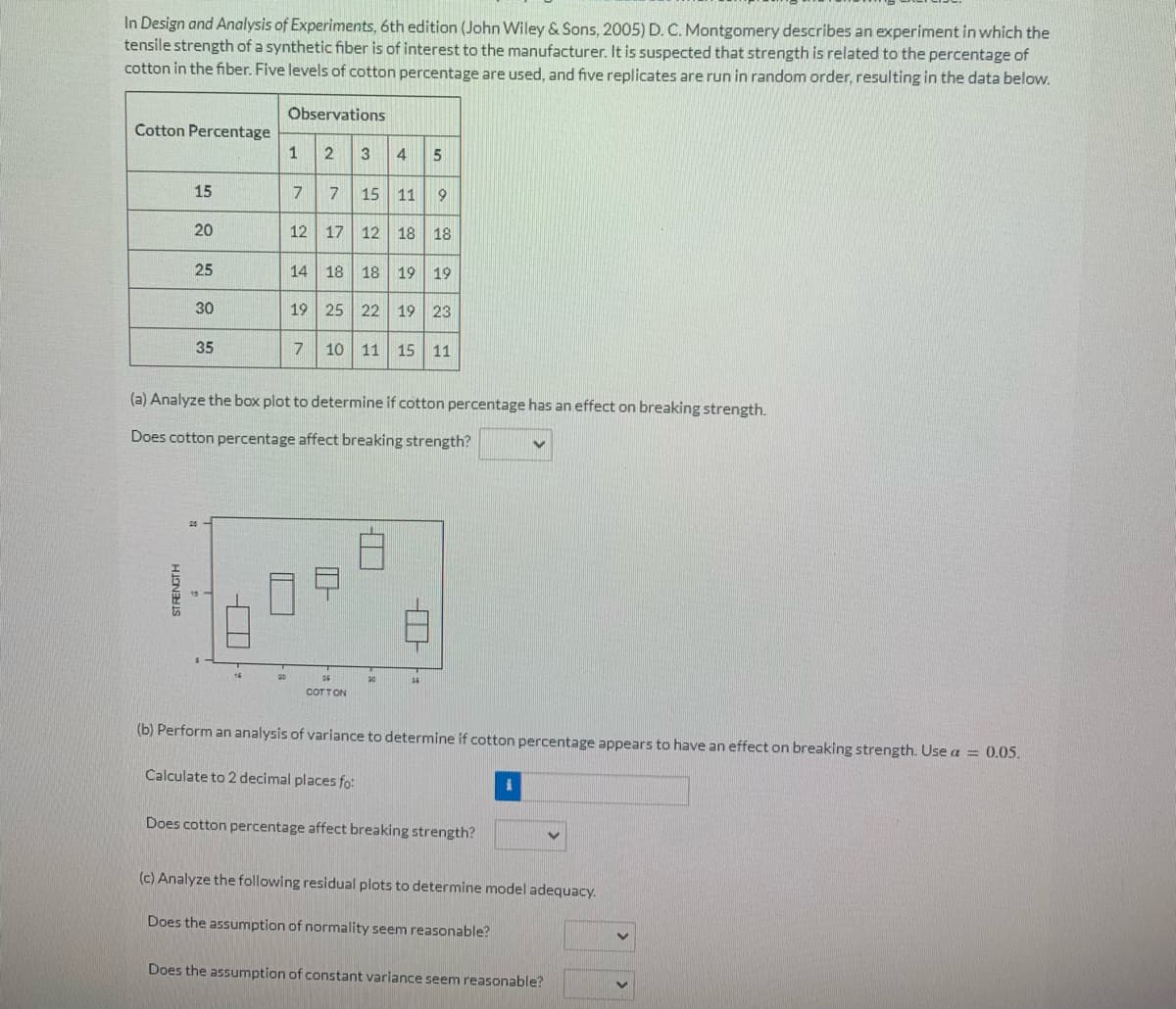 In Design and Analysis of Experiments, 6th edition (John Wiley & Sons, 2005) D. C. Montgomery describes an experiment in which the
tensile strength of a synthetic fiber is of interest to the manufacturer. It is suspected that strength is related to the percentage of
cotton in the fiber. Five levels of cotton percentage are used, and five replicates are run in random order, resulting in the data below.
Observations
Cotton Percentage
2 3 4
1
7 15 11 9
15
7
12 17 12 18 18
20
14 18 18 19 19
25
30
19 25 22 19 23
35
10 11 15 11
(a) Analyze the box plot to determine if cotton percentage has an effect on breaking strength.
Does cotton percentage affect breaking strength?
COTTON
(b) Perform an analysis of variance to determine if cotton percentage appears to have an effect on breaking strength. Use a = 0.05.
Calculate to 2 decimal places fo:
Does cotton percentage affect breaking strength?
(c) Analyze the following residual plots to determine model adequacy.
Does the assumption of normality seem reasonable?
Does the assumption of constant variance seem reasonable?
STRENGTH
