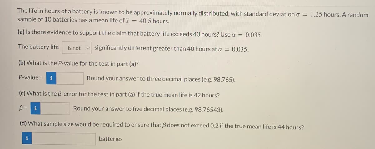 The life in hours of a battery is known to be approximately normally distributed, with standard deviation o = 1.25 hours. A random
sample of 10 batteries has a mean life of = 40.5 hours.
(a) Is there evidence to support the claim that battery life exceeds 40 hours? Use α = 0.035.
The battery life is not
significantly different greater than 40 hours at a = 0.035.
(b) What is the P-value for the test in part (a)?
P-value = i
Round your answer to three decimal places (e.g. 98.765).
(c) What is the ß-error for the test in part (a) if the true mean life is 42 hours?
B =
Round your answer to five decimal places (e.g. 98.76543).
(d) What sample size would be required to ensure that 3 does not exceed 0.2 if the true mean life is 44 hours?
batteries