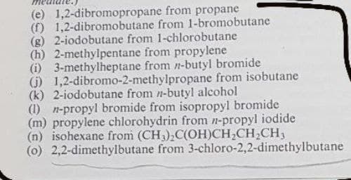 (e) 1,2-dibromopropane
(f) 1,2-dibromobutane
from propane
from 1-bromobutane
(g) 2-iodobutane from 1-chlorobutane
(h) 2-methylpentane from propylene
(i) 3-methylheptane from n-butyl bromide
(j) 1,2-dibromo-2-methylpropane from isobutane
(k) 2-iodobutane from n-butyl alcohol
(1) n-propyl bromide from isopropyl bromide
(m) propylene chlorohydrin from n-propyl iodide
(n) isohexane from (CH3)₂C(OH)CH₂CH₂CH₂
(o) 2,2-dimethylbutane from 3-chloro-2,2-dimethylbutane