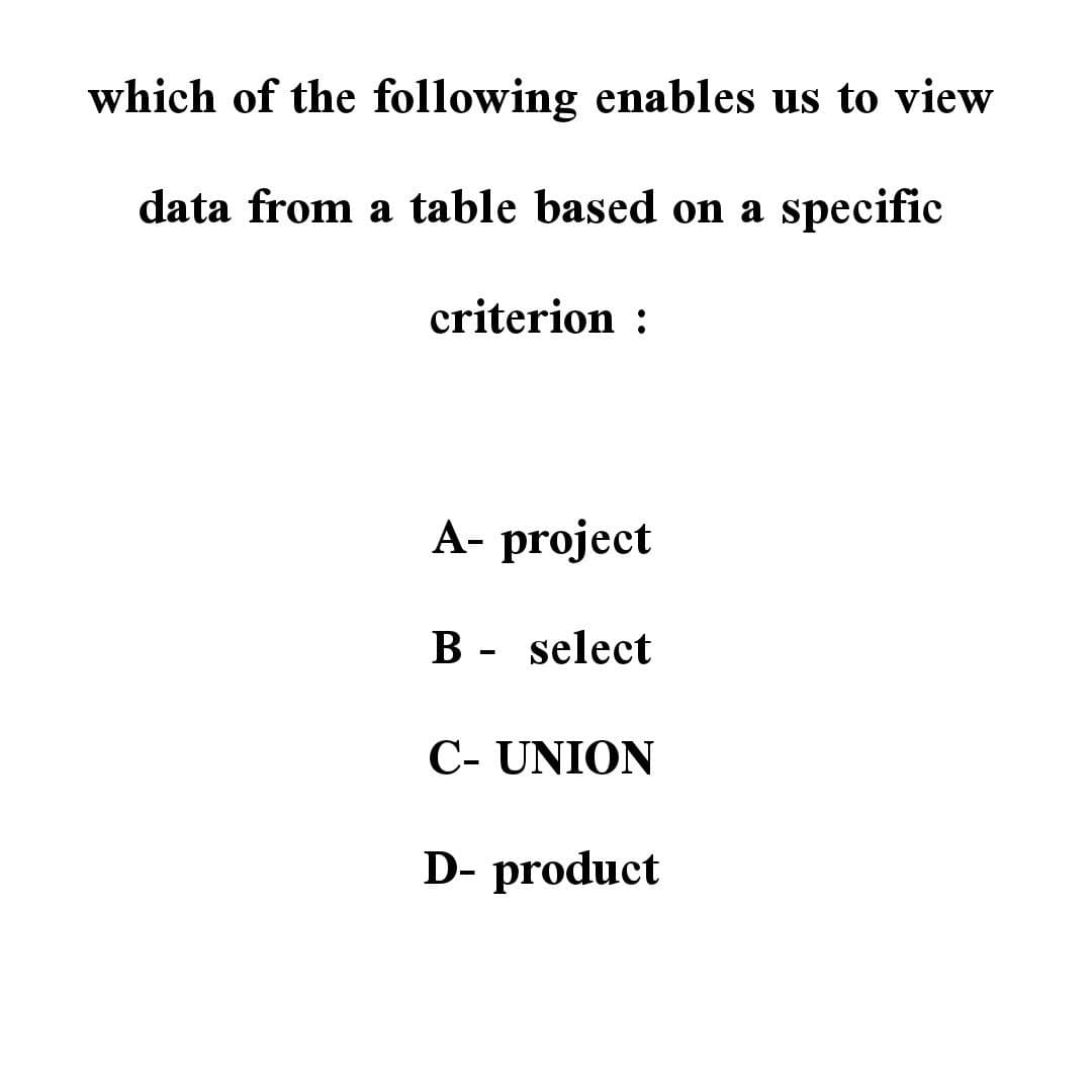 which of the following enables us to view
data from a table based on a specific
criterion :
A- project
B - select
C- UNION
D- product
