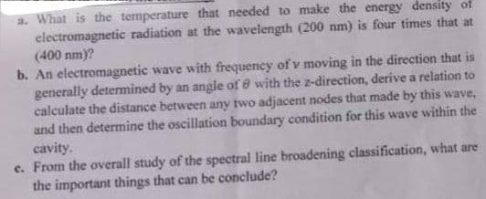 a. What is the temperature that needed to make the energy density of
electromagnetic radiation at the wavelength (200 nm) is four times that at
(400 nm)?
b. An electromagnetic wave with frequency of v moving in the direction that is
generally determined by an angle of 8 with the z-direction, derive a relation to
calculate the distance between any two adjacent nodes that made by this wave,
and then determine the oscillation boundary condition for this wave within the
cavity.
c. From the overall study of the spectral line broadening classification, what are
the important things that can be conclude?
