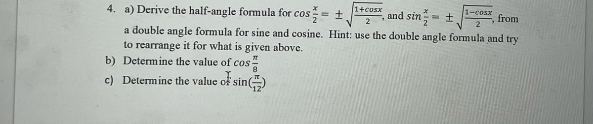 4. a) Derive the half-angle formula for cos = ±
1+cosx
nd sin = +,
1-cosx
from
2
a double angle formula for sine and cosine. Hint: use the double angle formula and try
to rearrange it for what is given above.
b) Determine the value of cos-
c) Determine the value cf sin()
