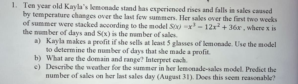 1. Ten year old Kayla's lemonade stand has experienced rises and falls in sales caused
by temperature changes over the last few summers. Her sales over the first two weeks
of summer were stacked according to the model S(x) =x³ – 12x2 + 36x , where x is
the number of days and S(x) is the number of sales.
a) Kayla makes a profit if she sells at least 5 glasses of lemonade. Use the model
to determine the number of days that she made a profit.
b) What are the domain and range? Interpret each.
c) Describe the weather for the summer in her lemonade-sales model. Predict the
number of sales on her last sales day (August 31). Does this seem reasonable?
