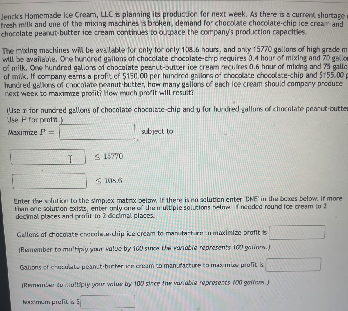 Jenck's Homemade Ice Cream, LLC is planning its production for next week. As there is a current shortage
fresh milk and one of the mixing machines is broken, demand for chocolate chocolate-chip ice cream and
chocolate peanut-butter ice cream continues to outpace the company's production capacities.
The mixing machines will be available for only for only 108.6 hours, and only 15770 gallons of high grade m
will be available. One hundred gallons of chocolate chocolate-chip requires 0.4 hour of mixing and 70 gallor
of milk. One hundred gallons of chocolate peanut-butter ice cream requires 0.6 hour of mixing and 75 gallo
of milk. If company earns a profit of $150.00 per hundred gallons of chocolate chocolate-chip and $155.00 p
hundred gallons of chocolate peanut-butter, how many gallons of each ice cream should company produce
next week to maximize profit? How much profit will result?
(Use x for hundred gallons of chocolate chocolate-chip and y for hundred gallons of chocolate peanut-butter
Use P for profit.)
Maximize P
subject to
< 15770
< 108.6
Enter the solution to the simplex matrix below. If there is no solution enter 'DNE' in the boxes below. If more
than one solution exists, enter only one of the multiple solutions below. If needed round ice cream to 2
decimal places and profit to 2 decimal places.
Gallons of chocolate chocolate-chip ice cream to manufacture to maximize profit is
(Remember to multiply your value by 100 since the yariable represents 100 gallons.)
Gallons of chocolate peanut-butter ice cream to manufacture to maximize profit is
(Remember to multiply your value by 100 since the variable represents 100 gallons.)
Maximum profit is $
