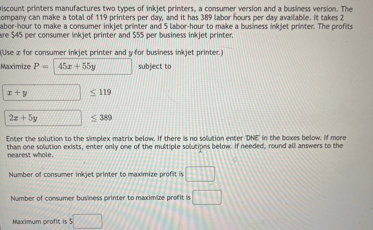 iscount printers manufactures two types of inkjet printers, a consumer version and a business version. The
company can make a total of 119 printers per day, and it has 389 labor hours per day available. It takes 2
abor-hour to make a consumer inkjet printer and 5 labor-hour to make a business inkjet printer. The profits
are $45 per consumer inkjet printer and $55 per business inkjet printer.
(Use x for consumer inkjet printer and y for business inkjet printer.)
Maximize P =
45x + 55y
subject to
x + y
< 119
2x + 5y
< 389
Enter the solution to the simplex matrix below. If there is no solution enter 'DNE' in the boxes below. If more
than one solution exists, enter only one of the multiple solutipns below. If needed, round all answers to the
nearest whole.
Number of consumer inkjet printer to maximize profit is
Number of consumer business printer to maximize profit is
Maximum profit is $
