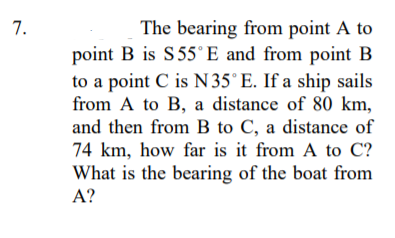 The bearing from point A to
point B is S55°E and from point B
to a point C is N35° E. If a ship sails
from A to B, a distance of 80 km,
and then from B to C, a distance of
74 km, how far is it from A to C?
What is the bearing of the boat from
7.
A?

