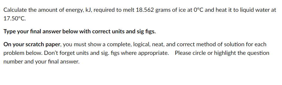 Calculate the amount of energy, kJ, required to melt 18.562 grams of ice at 0°C and heat it to liquid water at
17.50°C.
Type your final answer below with correct units and sig figs.
On your scratch paper, you must show a complete, logical, neat, and correct method of solution for each
problem below. Don't forget units and sig. figs where appropriate. Please circle or highlight the question
number and your final answer.
