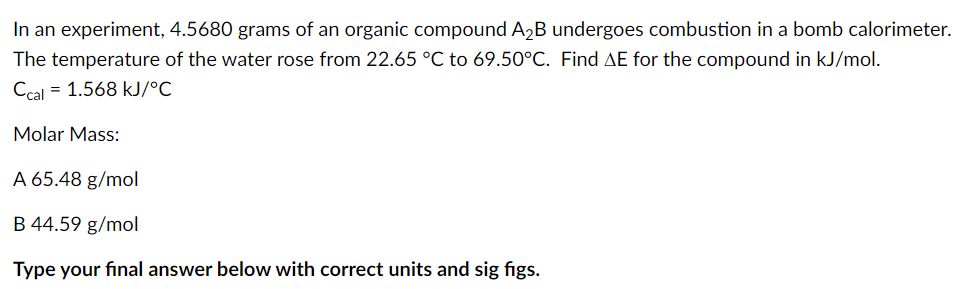 In an experiment, 4.5680 grams of an organic compound A2B undergoes combustion in a bomb calorimeter.
The temperature of the water rose from 22.65 °C to 69.50°C. Find AE for the compound in kJ/mol.
Ccal = 1.568 kJ/°C
Molar Mass:
A 65.48 g/mol
B 44.59 g/mol
Type your final answer below with correct units and sig figs.
