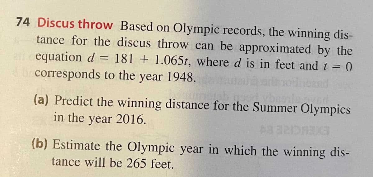 74 Discus throw Based on Olympic records, the winning dis-
tance for the discus throw can be approximated by the
equation d = 181 + 1.065t, where d is in feet andt = 0
ai
brcorresponds to the year 1948.
(a) Predict the winning distance for the Summer Olympics
in the year 2016.
EXERCIZE 8Y
(b) Estimate the Olympic year in which the winning dis-
tance will be 265 feet.
