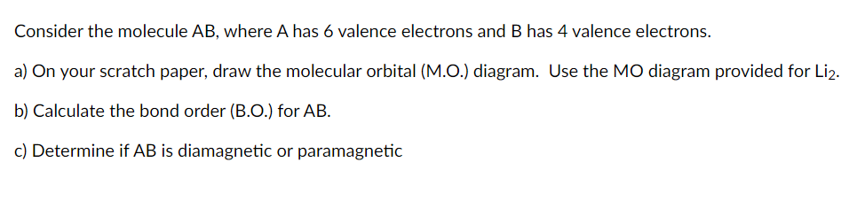 Consider the molecule AB, where A has 6 valence electrons and B has 4 valence electrons.
a) On your scratch paper, draw the molecular orbital (M.O.) diagram. Use the MO diagram provided for Li2.
b) Calculate the bond order (B.O.) for AB.
c) Determine if AB is diamagnetic or paramagnetic
