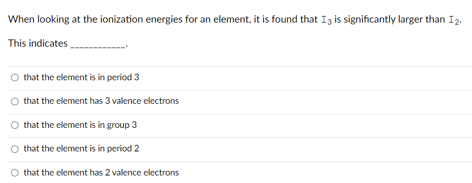 When looking at the ionization energies for an element, it is found that I3 is significantly larger than I2.
This indicates
that the element is in period 3
that the element has 3 valence electrons
O that the element is in group 3
that the element is in period 2
that the element has 2 valence electrons
