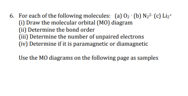 6. For each of the following molecules: (a) 02 - (b) N,2- (c) Liz*
(i) Draw the molecular orbital (M0) diagram
(ii) Determine the bond order
(iii) Determine the number of unpaired electrons
(iv) Determine if it is paramagnetic or diamagnetic
Use the MO diagrams on the following page as samples
