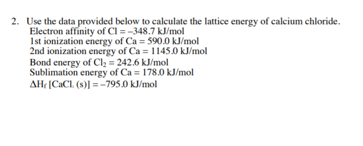 2. Use the data provided below to calculate the lattice energy of calcium chloride.
Electron affinity of Cl = -348.7 kJ/mol
1st ionization energy of Ca = 590.0 kJ/mol
2nd ionization energy of Ca = 1145.0 kJ/mol
Bond energy of Cl2 = 242.6 kJ/mol
Sublimation energy of Ca = 178.0 kJ/mol
AH¡ [CaCl. (s)] =-795.0 kJ/mol
