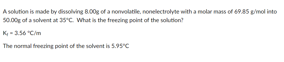 A solution is made by dissolving 8.00g of a nonvolatile, nonelectrolyte with a molar mass of 69.85 g/mol into
50.00g of a solvent at 35°C. What is the freezing point of the solution?
Kf = 3.56 °C/m
The normal freezing point of the solvent is 5.95°C
