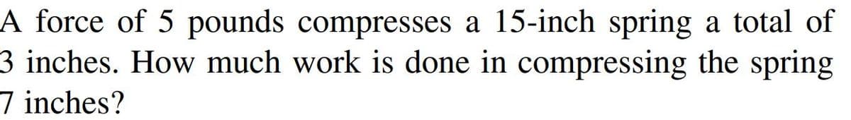 A force of 5 pounds compresses a 15-inch spring a total of
3 inches. How much work is done in compressing the spring
7 inches?
