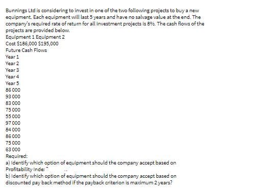 Bunnings Ltd is considering to invest in one of the two following projects to buy a new
equipment. Esch equipment will last 5 years and have no salvage value at the end. The
company's required rate of retum for all investment projects is 89%. The cash flows of the
projects are provided below.
Equipment 1 Equipment 2
Cost $186,000 $195,000
Future Cash Flows
Year 1
Year 2
Year 3
Year 4
Year 5
86 000
93 000
83 000
75 000
55 000
97 000
84 000
86 000
75 000
63 000
Required:
a) Identify which option of equipment should the company accept based on
Profitability Inde *
b) Identify which option of equipment should the company accept based on
discounted pay back method if the payback criterion is maximum 2 years?
