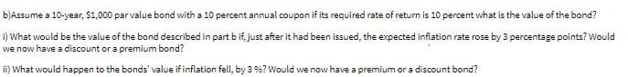 b)Assume a 10-year, $1,000 parvalue bond with a 10 percent annual coupon if its required rate of return is 10 percent what is the value of the bond?
i) What would be the value of the bond described in part b if, just after it had been issued, the expected inflation rate rose by 3 percentage points? Would
we now have a discount or a premium bond?
ii) What would happen to the bonds' value if inflation fell, by 3 %? Would we now have a premium or a discount bond?
