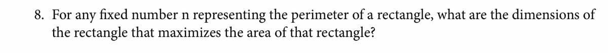 8. For any fixed number n representing the perimeter of a rectangle, what are the dimensions of
the rectangle that maximizes the area of that rectangle?
