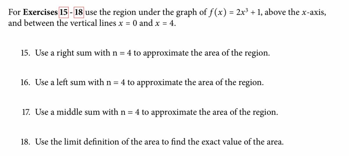For Exercises 15 - 18 use the region under the graph of f(x) = 2x³ +1, above the x-axis,
and between the vertical lines x = 0 and x = 4.
%3D
15. Use a right sum with n = 4 to approximate the area of the region.
16. Use a left sum with n = 4 to approximate the area of the region.
17. Use a middle sum with n = 4 to approximate the area of the region.
18. Use the limit definition of the area to find the exact value of the area.
