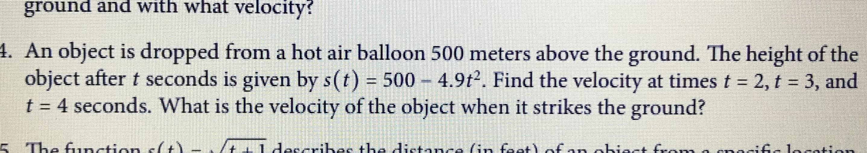 An object is dropped from a hot air balloon 500 meters above the ground. The height of the
object after t seconds is given by s(t) = 500 – 4.9t2. Find the velocity at times t = 2, t = 3, and
t = 4 seconds. What is the velocity of the object when it strikes the ground?
%3D
%3D
