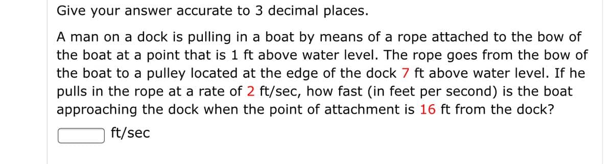 Give your answer accurate to 3 decimal places.
A man on a dock is pulling in a boat by means of a rope attached to the bow of
the boat at a point that is 1 ft above water level. The rope goes from the bow of
the boat to a pulley located at the edge of the dock 7 ft above water level. If he
pulls in the rope at a rate of 2 ft/sec, how fast (in feet per second) is the boat
approaching the dock when the point of attachment is 16 ft from the dock?
ft/sec
