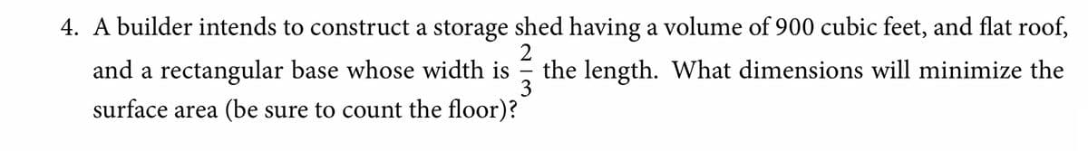 4. A builder intends to construct a storage shed having a volume of 900 cubic feet, and flat roof,
2
and a rectangular base whose width is
3
the length. What dimensions will minimize the
surface area (be sure to count the floor)?
