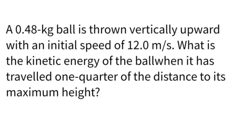 A 0.48-kg ball is thrown vertically upward
with an initial speed of 12.0 m/s. What is
the kinetic energy of the ballwhen it has
travelled one-quarter of the distance to its
maximum height?