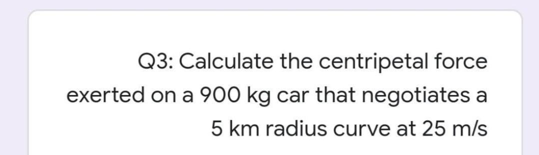 Q3: Calculate the centripetal force
exerted on a 900 kg car that negotiates a
5 km radius curve at 25 m/s