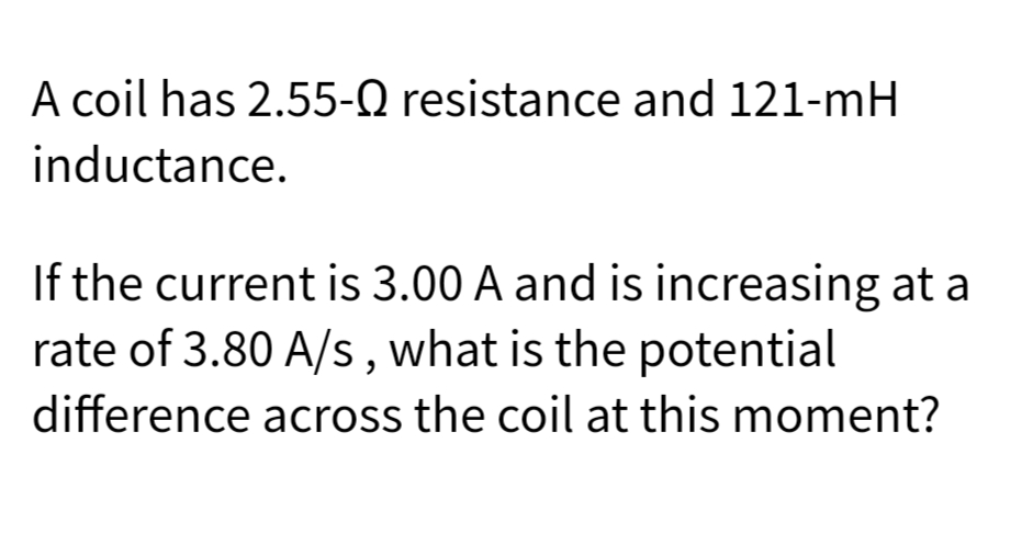 A coil has 2.55-Q resistance and 121-mH
inductance.
If the current is 3.00 A and is increasing at a
rate of 3.80 A/s, what is the potential
difference across the coil at this moment?