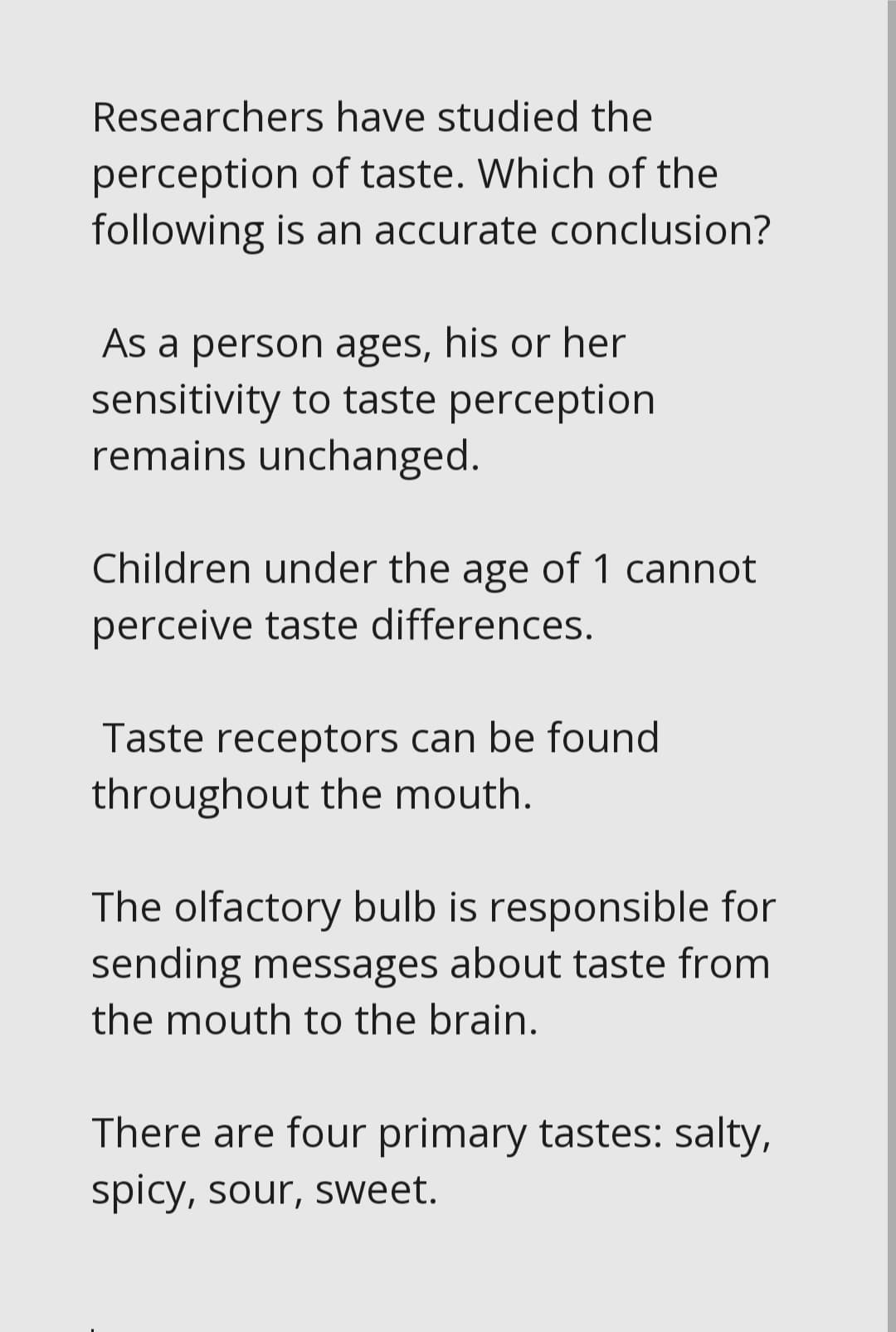 Researchers have studied the
perception of taste. Which of the
following is an accurate conclusion?
As a person ages, his or her
sensitivity to taste perception
remains unchanged.
Children under the age of 1 cannot
perceive taste differences.
Taste receptors can be found
throughout the mouth.
The olfactory bulb is responsible for
sending messages about taste from
the mouth to the brain.
There are four primary tastes: salty,
spicy, sour, sweet.