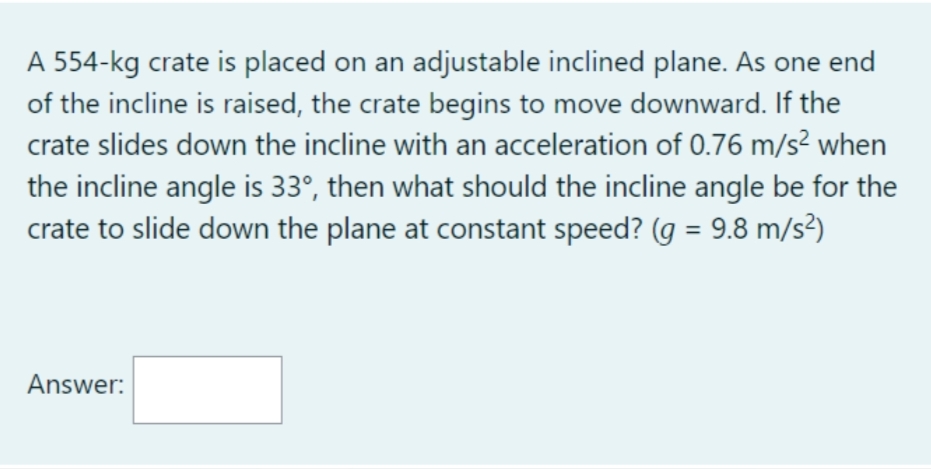 A 554-kg crate is placed on an adjustable inclined plane. As one end
of the incline is raised, the crate begins to move downward. If the
crate slides down the incline with an acceleration of 0.76 m/s² when
the incline angle is 33°, then what should the incline angle be for the
crate to slide down the plane at constant speed? (g = 9.8 m/s²)
Answer: