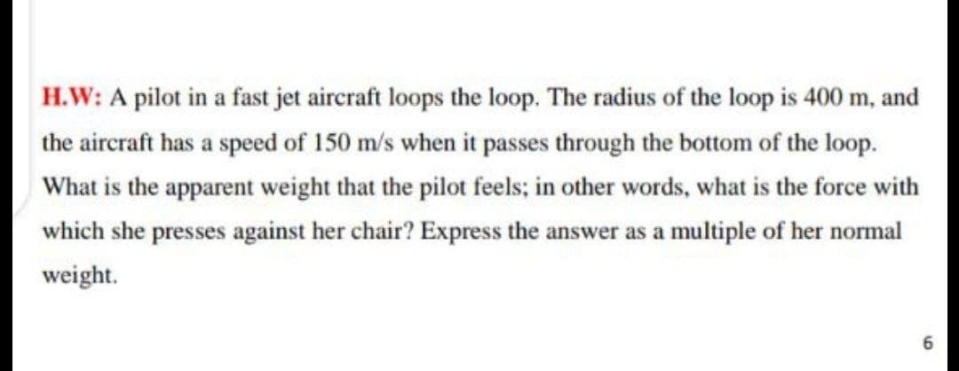 H.W: A pilot in a fast jet aircraft loops the loop. The radius of the loop is 400 m, and
the aircraft has a speed of 150 m/s when it passes through the bottom of the loop.
What is the apparent weight that the pilot feels; in other words, what is the force with
which she presses against her chair? Express the answer as a multiple of her normal
weight.
