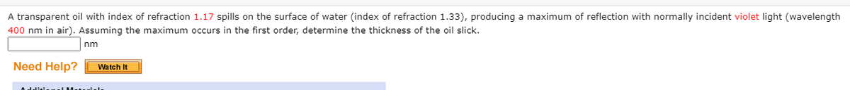 A transparent oil with index of refraction 1.17 spills on the surface of water (index of refraction 1.33), producing a maximum of reflection with normally incident violet light (wavelength
400 nm in air). Assuming the maximum occurs in the first order, determine the thickness of the oil slick.
nm
Need Help?
Watch It
