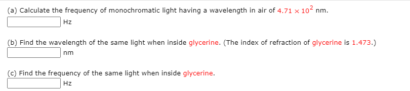 (a) Calculate the frequency of monochromatic light having a wavelength in air of 4.71 x 102 nm.
Hz
(b) Find the wavelength of the same light when inside glycerine. (The index of refraction of glycerine is 1.473.)
nm
(c) Find the frequency of the same light when inside glycerine.
Hz

